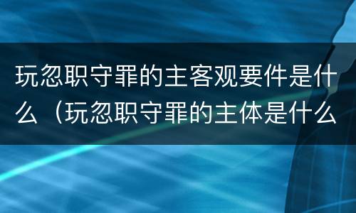 玩忽职守罪的主客观要件是什么（玩忽职守罪的主体是什么）