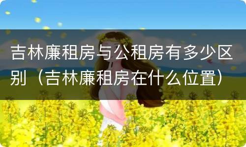 吉林廉租房与公租房有多少区别（吉林廉租房在什么位置）