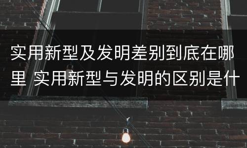 实用新型及发明差别到底在哪里 实用新型与发明的区别是什么