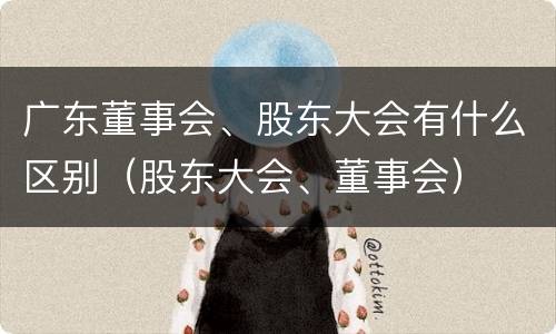 广东董事会、股东大会有什么区别（股东大会、董事会）