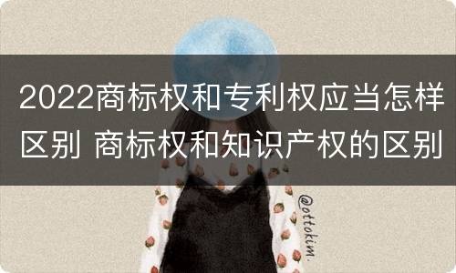 2022商标权和专利权应当怎样区别 商标权和知识产权的区别