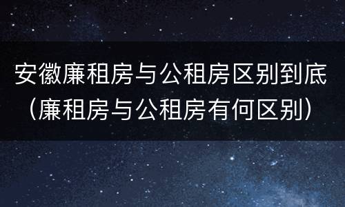 安徽廉租房与公租房区别到底（廉租房与公租房有何区别）