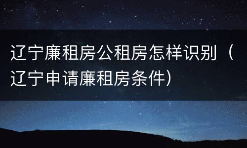 辽宁廉租房公租房怎样识别（辽宁申请廉租房条件）