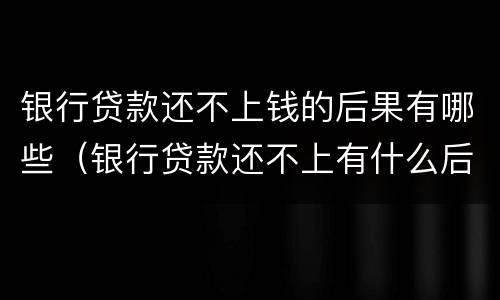 银行贷款还不上钱的后果有哪些（银行贷款还不上有什么后果）
