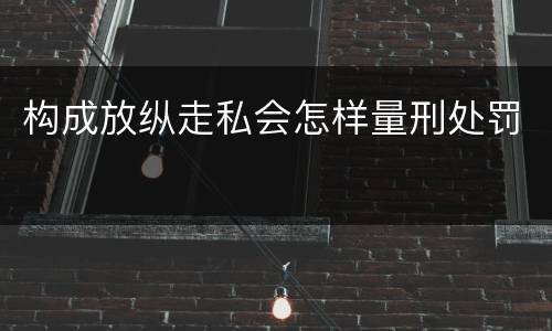 构成放纵走私会怎样量刑处罚