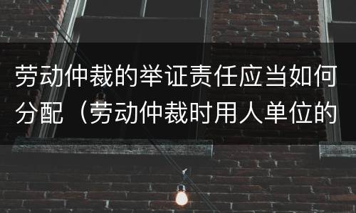 劳动仲裁的举证责任应当如何分配（劳动仲裁时用人单位的举证责任）