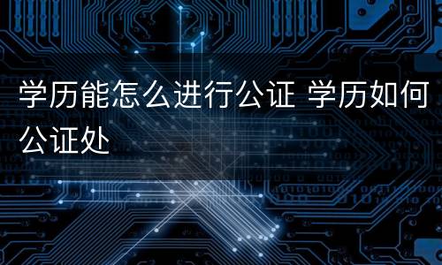 学历能怎么进行公证 学历如何公证处