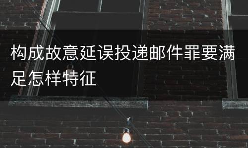 构成故意延误投递邮件罪要满足怎样特征