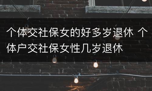 个体交社保女的好多岁退休 个体户交社保女性几岁退休
