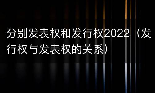 分别发表权和发行权2022（发行权与发表权的关系）