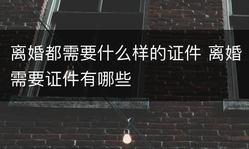 离婚都需要什么样的证件 离婚需要证件有哪些