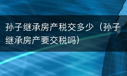 孙子继承房产税交多少（孙子继承房产要交税吗）