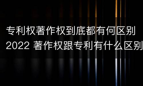 专利权著作权到底都有何区别2022 著作权跟专利有什么区别