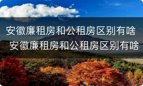 安徽廉租房和公租房区别有啥 安徽廉租房和公租房区别有啥不一样