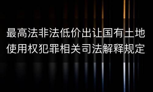 最高法非法低价出让国有土地使用权犯罪相关司法解释规定具体有哪些
