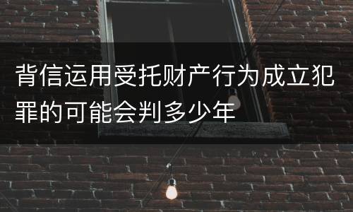 背信运用受托财产行为成立犯罪的可能会判多少年