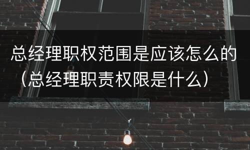 总经理职权范围是应该怎么的（总经理职责权限是什么）