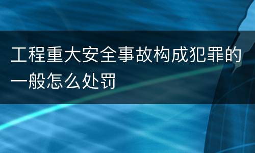工程重大安全事故构成犯罪的一般怎么处罚