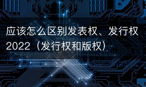 应该怎么区别发表权、发行权2022（发行权和版权）