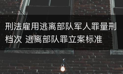 刑法雇用逃离部队军人罪量刑档次 逃离部队罪立案标准