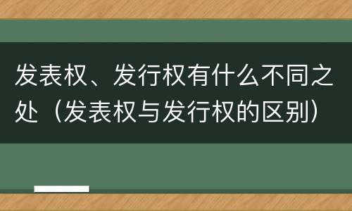 发表权、发行权有什么不同之处（发表权与发行权的区别）