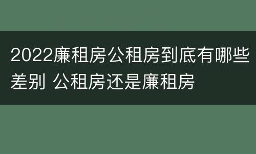 2022廉租房公租房到底有哪些差别 公租房还是廉租房