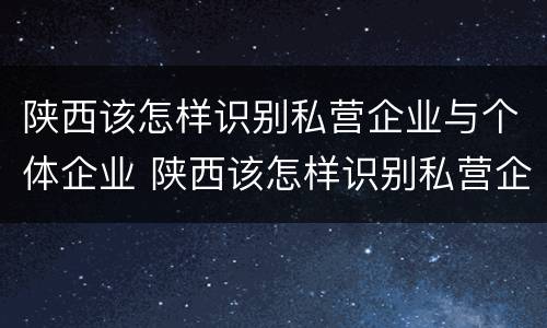 陕西该怎样识别私营企业与个体企业 陕西该怎样识别私营企业与个体企业的区别