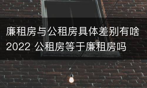 廉租房与公租房具体差别有啥2022 公租房等于廉租房吗