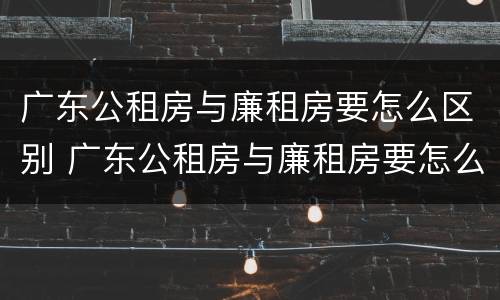 广东公租房与廉租房要怎么区别 广东公租房与廉租房要怎么区别的