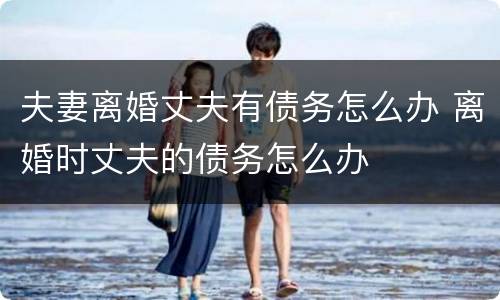 夫妻离婚丈夫有债务怎么办 离婚时丈夫的债务怎么办
