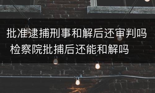 批准逮捕刑事和解后还审判吗 检察院批捕后还能和解吗