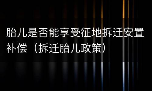 胎儿是否能享受征地拆迁安置补偿（拆迁胎儿政策）