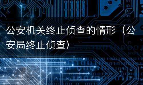 公安机关终止侦查的情形（公安局终止侦查）