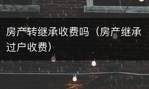 房产转继承收费吗（房产继承过户收费）