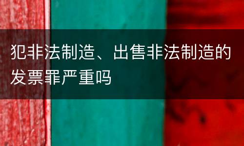 犯非法制造、出售非法制造的发票罪严重吗
