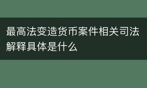 最高法变造货币案件相关司法解释具体是什么