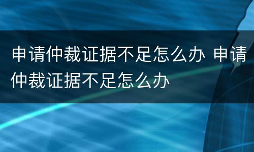 申请仲裁证据不足怎么办 申请仲裁证据不足怎么办