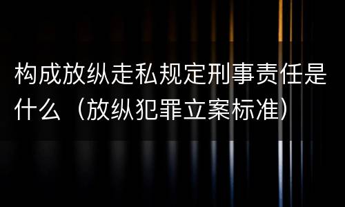 构成放纵走私规定刑事责任是什么（放纵犯罪立案标准）