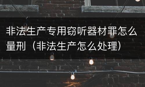 非法生产专用窃听器材罪怎么量刑（非法生产怎么处理）