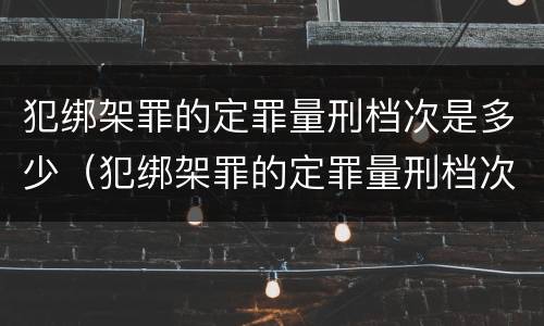 犯绑架罪的定罪量刑档次是多少（犯绑架罪的定罪量刑档次是多少年）