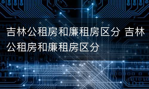 吉林公租房和廉租房区分 吉林公租房和廉租房区分
