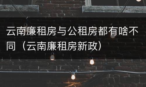 云南廉租房与公租房都有啥不同（云南廉租房新政）