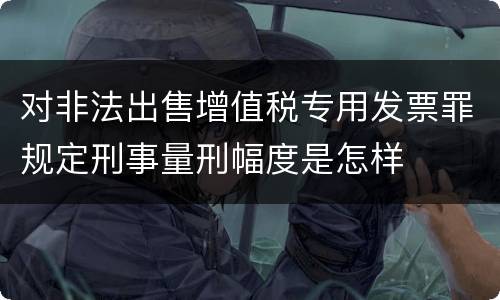 对非法出售增值税专用发票罪规定刑事量刑幅度是怎样