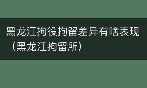 黑龙江拘役拘留差异有啥表现（黑龙江拘留所）