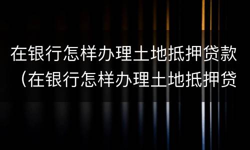 在银行怎样办理土地抵押贷款（在银行怎样办理土地抵押贷款业务）