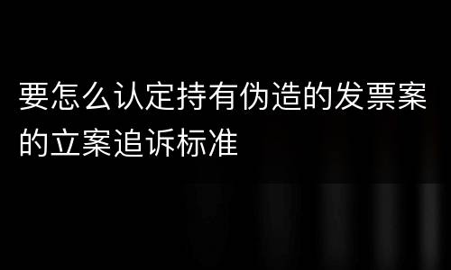 要怎么认定持有伪造的发票案的立案追诉标准