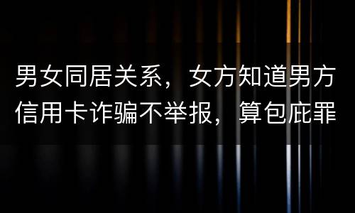 男女同居关系，女方知道男方信用卡诈骗不举报，算包庇罪吗