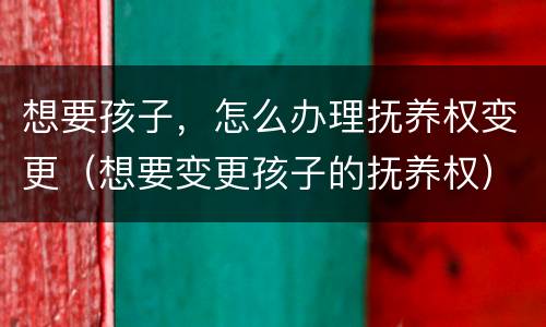 想要孩子，怎么办理抚养权变更（想要变更孩子的抚养权）