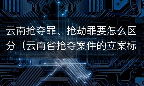 云南抢夺罪、抢劫罪要怎么区分（云南省抢夺案件的立案标准）