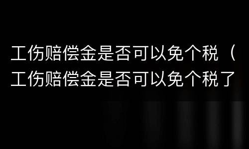 工伤赔偿金是否可以免个税（工伤赔偿金是否可以免个税了）